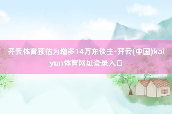 开云体育预估为增多14万东谈主-开云(中国)kaiyun体育网址登录入口