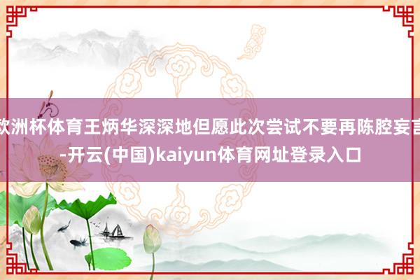 欧洲杯体育王炳华深深地但愿此次尝试不要再陈腔妄言-开云(中国)kaiyun体育网址登录入口
