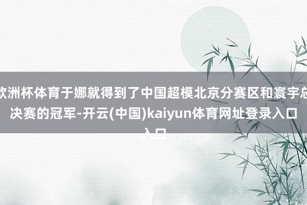 欧洲杯体育于娜就得到了中国超模北京分赛区和寰宇总决赛的冠军-开云(中国)kaiyun体育网址登录入口
