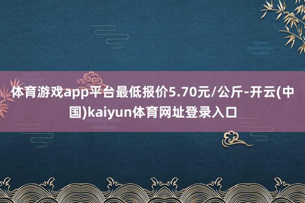 体育游戏app平台最低报价5.70元/公斤-开云(中国)kaiyun体育网址登录入口