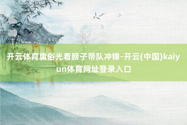 开云体育庸俗光着膀子带队冲锋-开云(中国)kaiyun体育网址登录入口