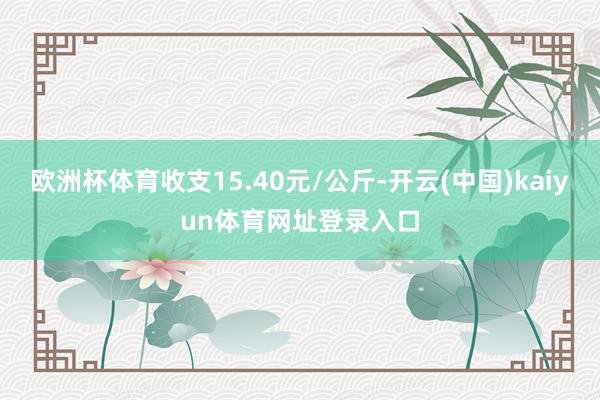 欧洲杯体育收支15.40元/公斤-开云(中国)kaiyun体育网址登录入口