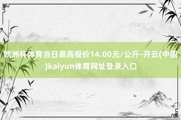 欧洲杯体育当日最高报价14.00元/公斤-开云(中国)kaiyun体育网址登录入口